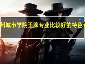 兰州城市学院王牌专业 比较好的特色专业名单