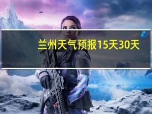 兰州天气预报15天30天（兰州天气预报15天）
