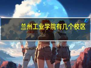 兰州工业学院有几个校区