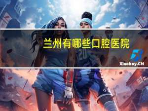 兰州有哪些口腔医院，兰州市哪里的牙科所比较好