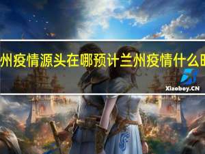 兰州疫情源头在哪 预计兰州疫情什么时候结束