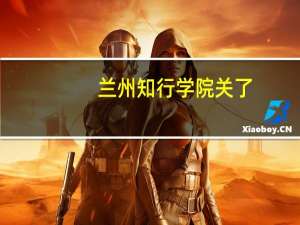 兰州知行学院关了（兰州知行学院）