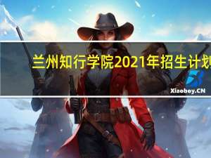 兰州知行学院2021年招生计划（兰州知行学院）