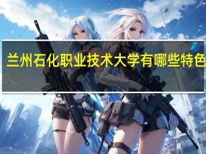 兰州石化职业技术大学有哪些特色专业