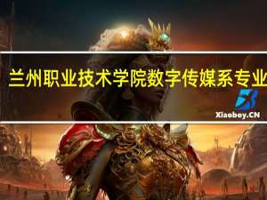 兰州职业技术学院数字传媒系专业设置