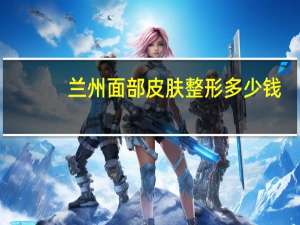 兰州面部皮肤整形多少钱(兰州最大的整形医院是哪家)