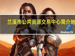 兰溪市公共资源交易中心简介地址（兰溪市公共资源交易中心简介）