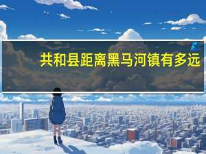 共和县距离黑马河镇有多远
