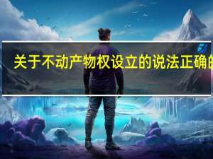 关于不动产物权设立的说法正确的是（关于不动产物权设立的说法正确的是）