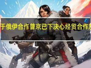 关于俄伊合作普京已下决心 经贸合作加速增长