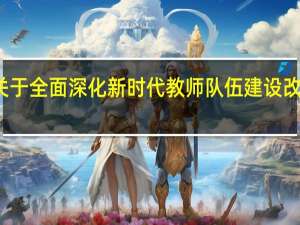关于全面深化新时代教师队伍建设改革意见（关于全面深化新时代教师队伍建设改革的意见）