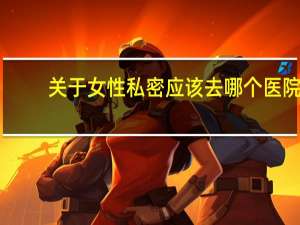 关于女性私密应该去哪个医院 为什么生孩子不保护女性隐私