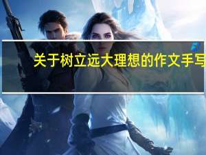 关于树立远大理想的作文手写（关于树立远大理想的作文）