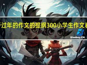 关于过年的作文的提纲300 小学生作文春节300字