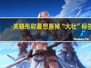 关晓彤称最想撕掉“大壮”标签：骨架不大仅肉多