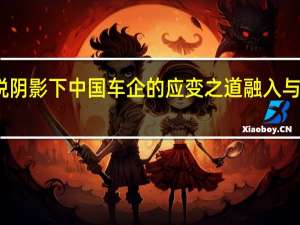 关税阴影下 中国车企的应变之道 融入与合作之路