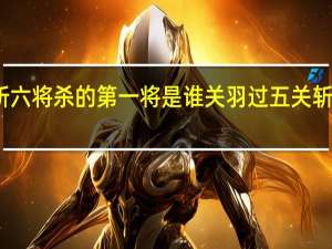 关羽过五关斩六将杀的第一将是谁 关羽过五关斩六将最后杀的是谁