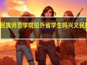 兴义民族师范学院招外省学生吗 兴义民族师范学院