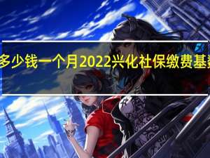 兴化社保多少钱一个月　2022兴化社保缴费基数及比例一览表