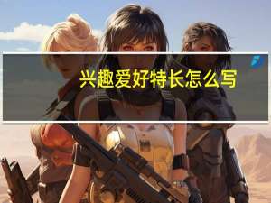 兴趣爱好特长怎么写（小学生爱好特长怎么写）