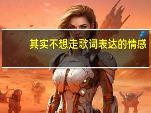 其实不想走歌词表达的情感（其实不想走歌词）