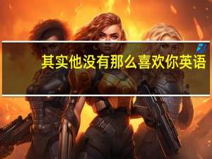 其实他没有那么喜欢你英语（其实他没有那么喜欢你）