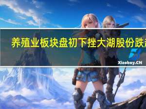 养殖业板块盘初下挫 大湖股份跌超5%