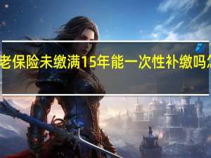 养老保险未缴满15年能一次性补缴吗　怎么处理