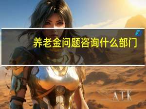 养老金问题咨询什么部门
