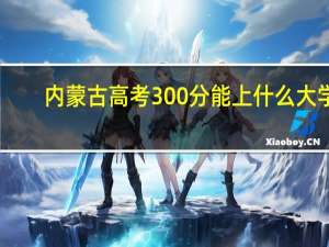内蒙古高考300分能上什么大学（2024年参考）