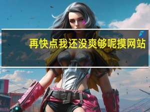 再快点我还没爽够呢摸网站（恩再快点爽死了网站）