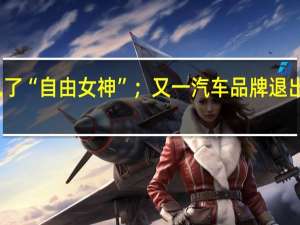 再见了“自由女神”；又一汽车品牌退出历史舞台
