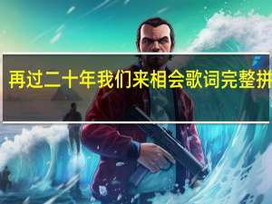 再过二十年我们来相会歌词完整拼音版（再过二十年我们来相会歌词）