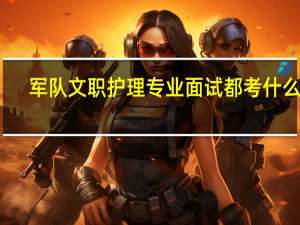 军队文职护理专业面试都考什么呀