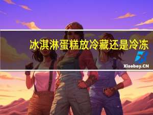 冰淇淋蛋糕放冷藏还是冷冻