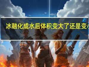冰融化成水后体积变大了还是变小了
