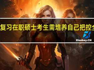冲刺复习在职硕士考生需培养自己把控全局的能力