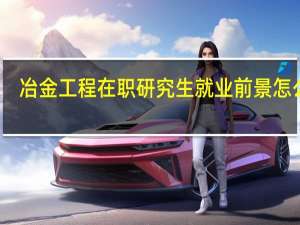 冶金工程在职研究生就业前景怎么样