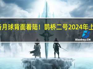 准备月球背面着陆！鹊桥二号2024年上半年发射：与地球通信关键