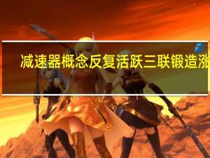 减速器概念反复活跃 三联锻造涨停