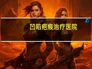 凹陷疤痕治疗医院(凹陷疤痕治疗方法)