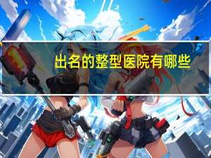 出名的整型医院有哪些？中国十大整形医院是哪几家