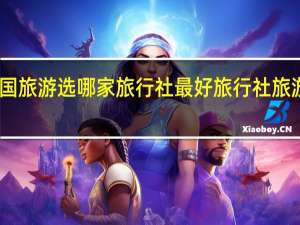 出国旅游选哪家旅行社最好 旅行社旅游哪家好