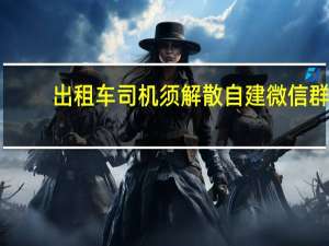 出租车司机须解散自建微信群？甘肃庆阳运管局回应：为保障安全行车非“一刀切”