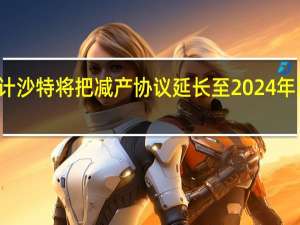 分析师预计沙特将把减产协议延长至2024年 到底什么情况嘞