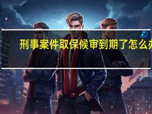 刑事案件取保候审到期了怎么办