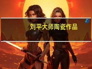 刘平大师陶瓷作品（刘平-中国陶瓷艺术大师简介）