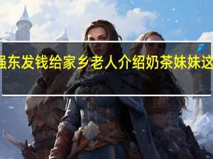 刘强东发钱给家乡老人 介绍奶茶妹妹这是我媳妇