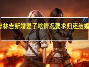刘忠林告新婚妻子啥情况要求归还结婚赔偿百万