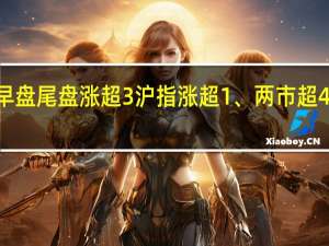 创业板指早盘尾盘涨超3%沪指涨超1%、两市超4400只个股上涨